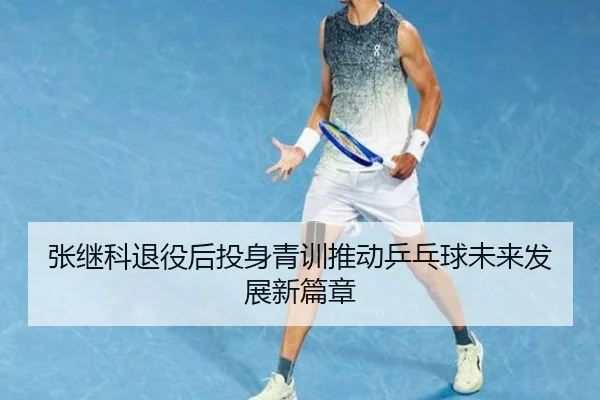 张继科退役后投身青训推动乒乓球未来发展新篇章